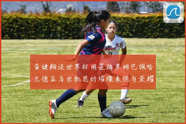黄健翔谈世界杯明星梅罗姆巴佩哈兰德亚马尔凯恩的璀璨表现与荣耀时刻
