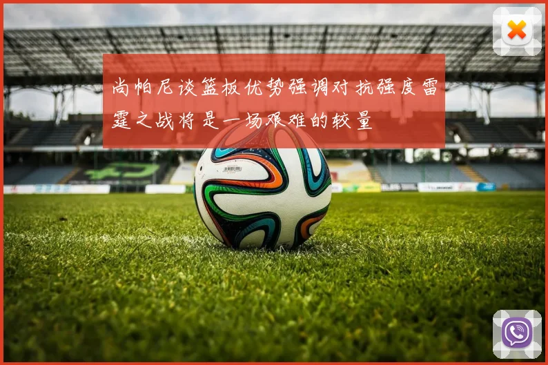 尚帕尼谈篮板优势强调对抗强度雷霆之战将是一场艰难的较量