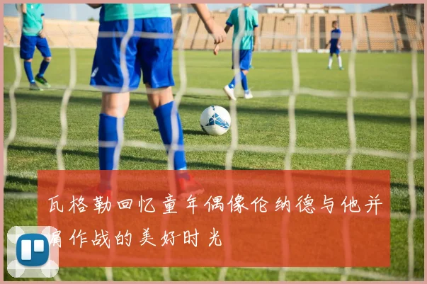 瓦格勒回忆童年偶像伦纳德与他并肩作战的美好时光