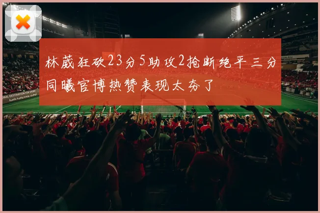 林葳狂砍23分5助攻2抢断绝平三分同曦官博热赞表现太夯了