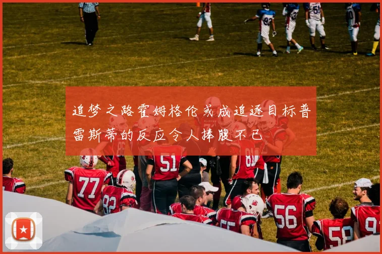 追梦之路霍姆格伦或成追逐目标普雷斯蒂的反应令人捧腹不已