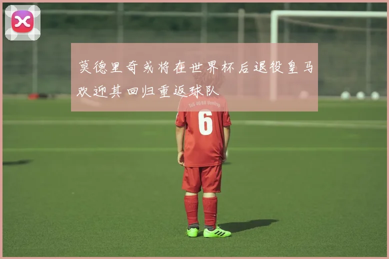 莫德里奇或将在世界杯后退役皇马欢迎其回归重返球队