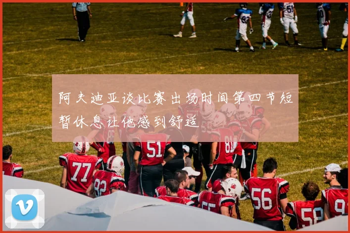 阿夫迪亚谈比赛出场时间第四节短暂休息让他感到舒适