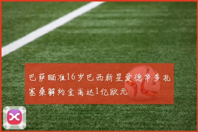 巴萨瞄准16岁巴西新星爱德华多孔塞桑解约金高达1亿欧元
