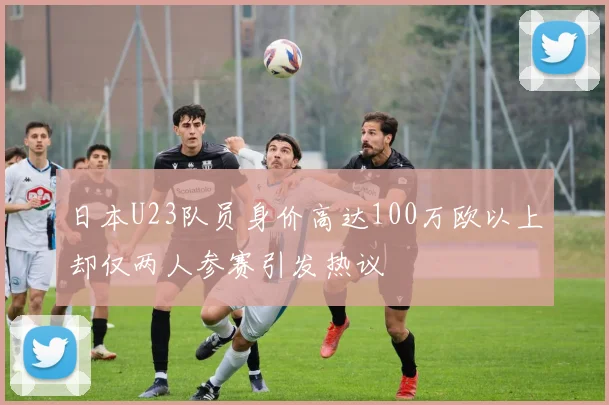 日本U23队员身价高达100万欧以上却仅两人参赛引发热议