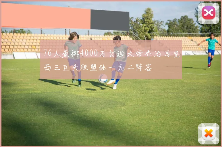 76人豪掷4000万打造大帝乔治马克西三巨头联盟独一无二阵容