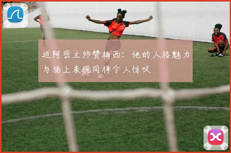 迈阿密主帅赞梅西：他的人格魅力与场上表现同样令人惊叹