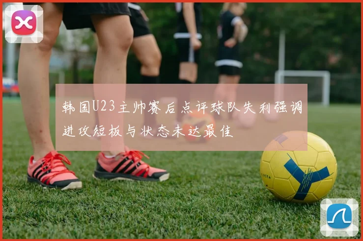 韩国U23主帅赛后点评球队失利强调进攻短板与状态未达最佳