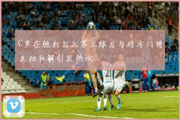 C罗在胜利打入第三球后与对方门将互动和解引发热议