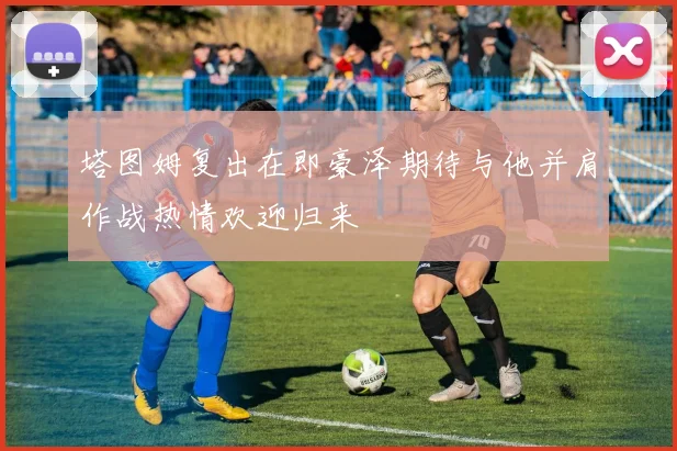 塔图姆复出在即豪泽期待与他并肩作战热情欢迎归来
