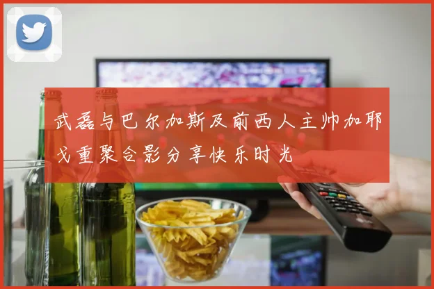 武磊与巴尔加斯及前西人主帅加耶戈重聚合影分享快乐时光